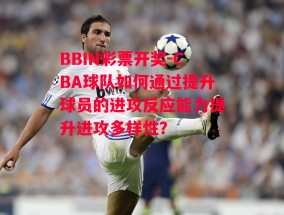 BBIN彩票开奖-CBA球队如何通过提升球员的进攻反应能力提升进攻多样性？