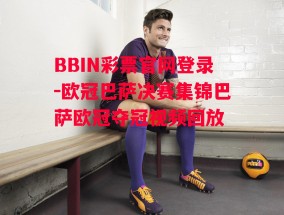 BBIN彩票官网登录-欧冠巴萨决赛集锦巴萨欧冠夺冠视频回放