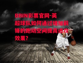 BBIN彩票官网-英超球队如何通过增加前锋的跑动空间提高进攻效果？